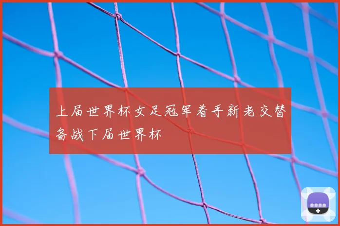 上届世界杯女足冠军着手新老交替备战下届世界杯