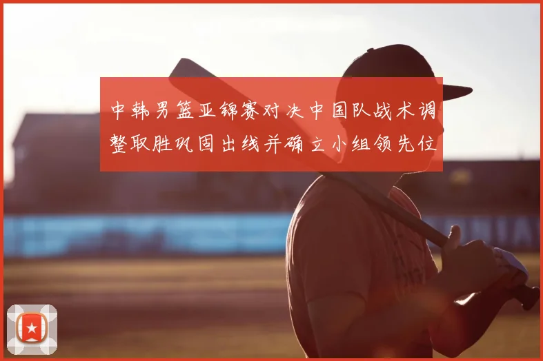 中韩男篮亚锦赛对决中国队战术调整取胜巩固出线并确立小组领先位置