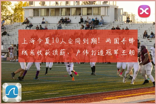 上海今夏10人合同到期!两国手锋线或收获顶薪,卢伟打造冠军王朝