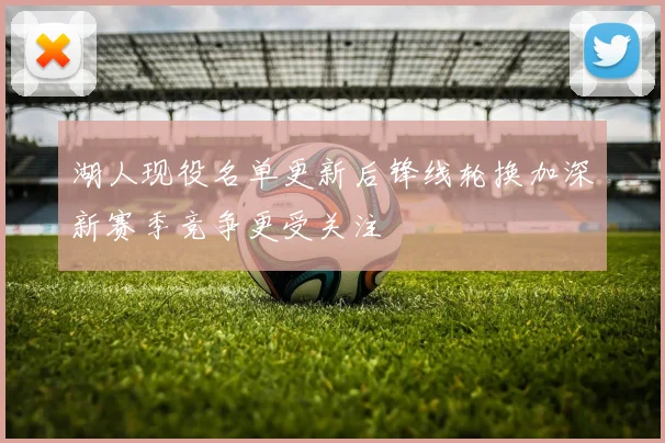 湖人现役名单更新后锋线轮换加深新赛季竞争更受关注