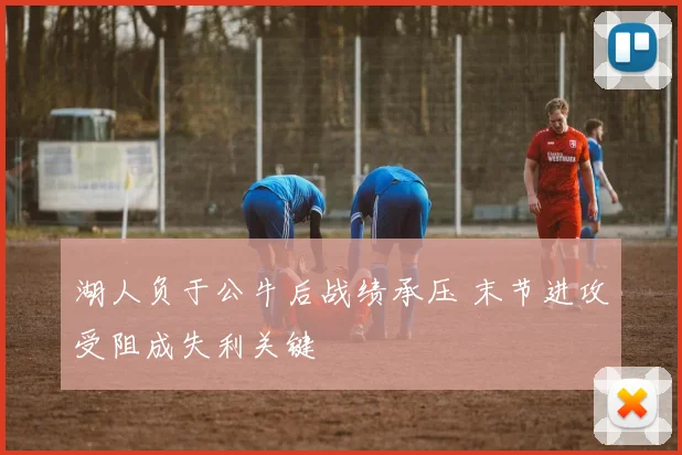 湖人负于公牛后战绩承压 末节进攻受阻成失利关键