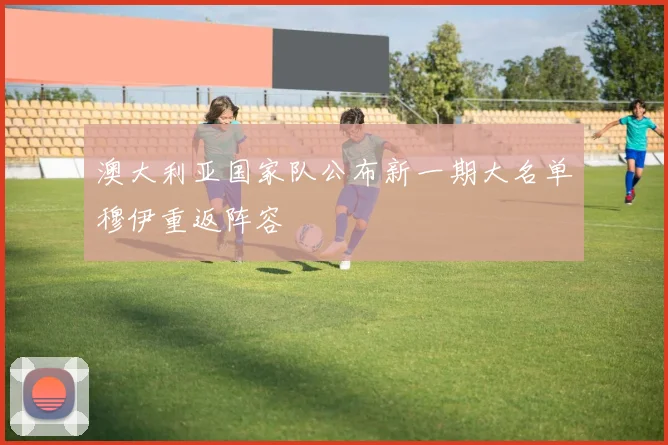 澳大利亚国家队公布新一期大名单穆伊重返阵容