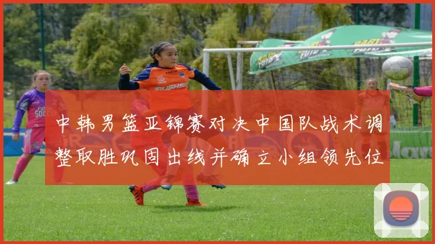 中韩男篮亚锦赛对决中国队战术调整取胜巩固出线并确立小组领先位置