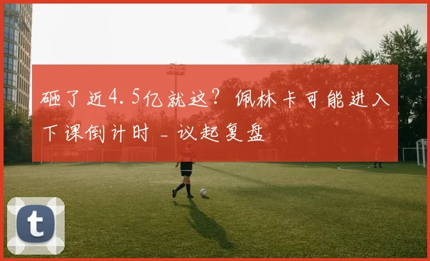 砸了近4.5亿就这？佩林卡可能进入下课倒计时 _ 议起复盘