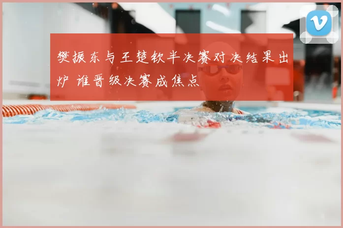 樊振东与王楚钦半决赛对决结果出炉 谁晋级决赛成焦点