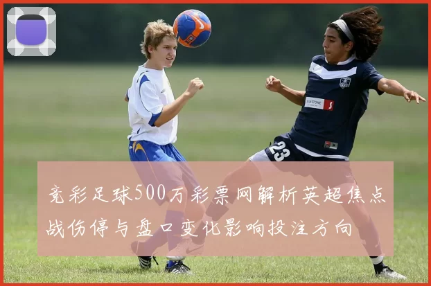 竞彩足球500万彩票网解析英超焦点战伤停与盘口变化影响投注方向