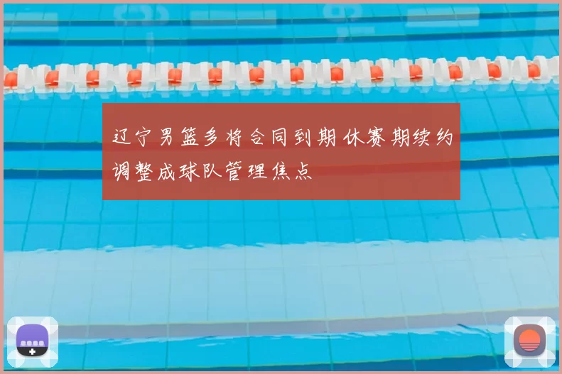 辽宁男篮多将合同到期 休赛期续约调整成球队管理焦点