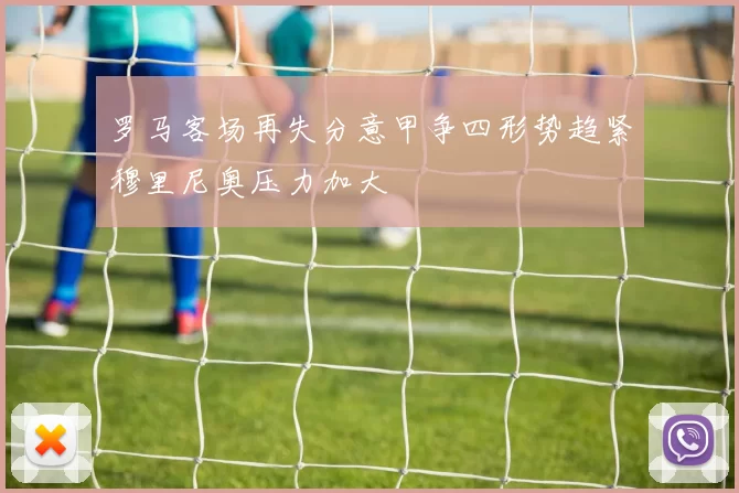 罗马客场再失分意甲争四形势趋紧穆里尼奥压力加大