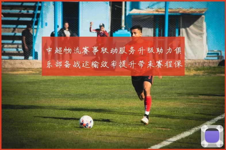 中超物流赛事联动服务升级助力俱乐部备战运输效率提升带来赛程保障与成本优化