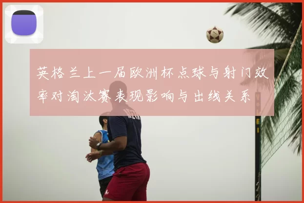 英格兰上一届欧洲杯点球与射门效率对淘汰赛表现影响与出线关系