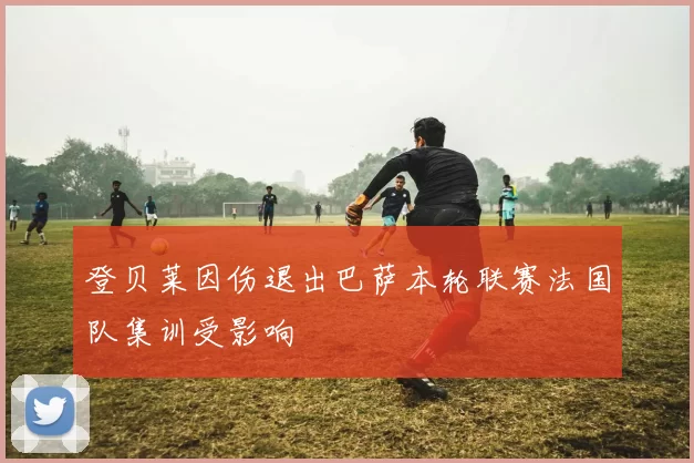 登贝莱因伤退出巴萨本轮联赛法国队集训受影响