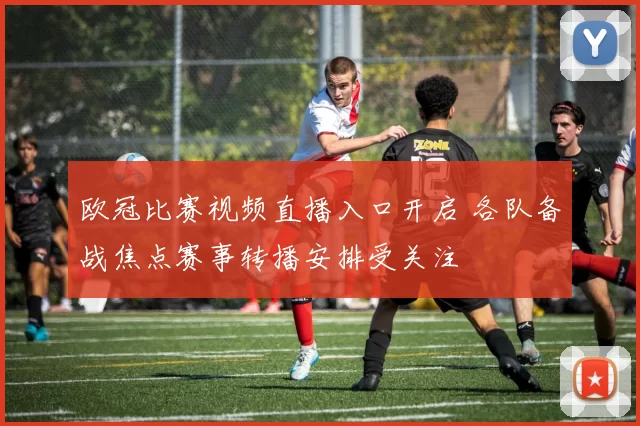 欧冠比赛视频直播入口开启 各队备战焦点赛事转播安排受关注