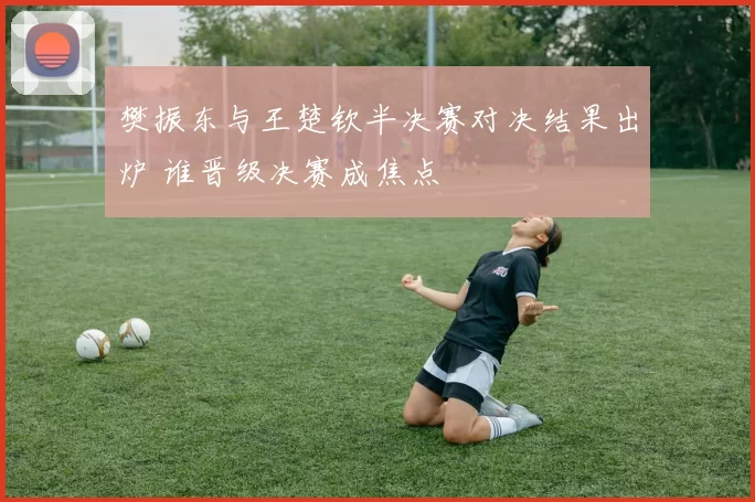 樊振东与王楚钦半决赛对决结果出炉 谁晋级决赛成焦点