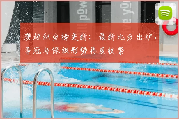 澳超积分榜更新：最新比分出炉，争冠与保级形势再度收紧