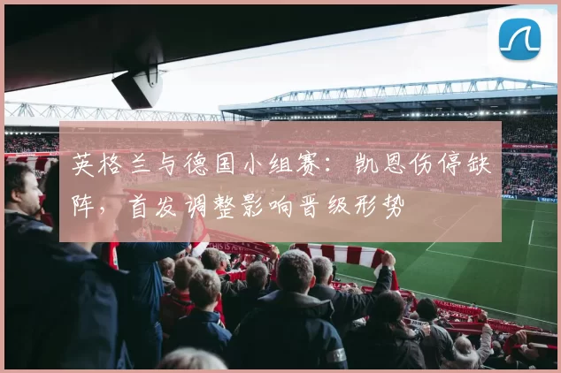 英格兰与德国小组赛：凯恩伤停缺阵，首发调整影响晋级形势