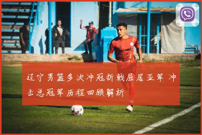 辽宁男篮多次冲冠折戟屈居亚军 冲击总冠军历程回顾解析