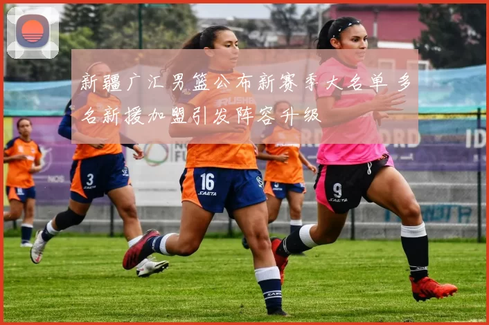 新疆广汇男篮公布新赛季大名单 多名新援加盟引发阵容升级