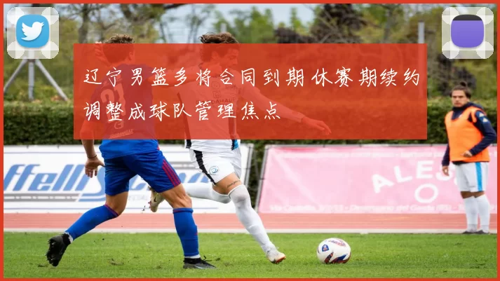 辽宁男篮多将合同到期 休赛期续约调整成球队管理焦点