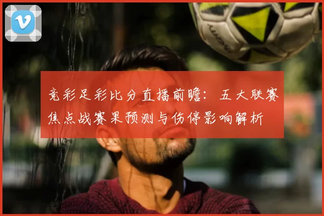 竞彩足彩比分直播前瞻：五大联赛焦点战赛果预测与伤停影响解析