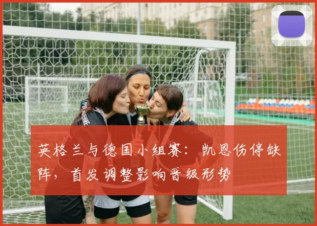 英格兰与德国小组赛：凯恩伤停缺阵，首发调整影响晋级形势