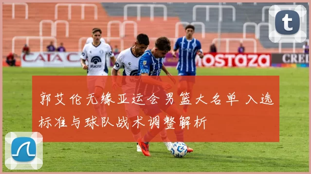 郭艾伦无缘亚运会男篮大名单 入选标准与球队战术调整解析