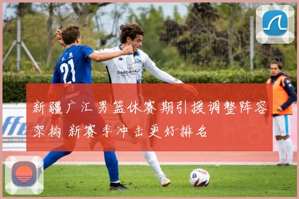 新疆广汇男篮休赛期引援调整阵容架构 新赛季冲击更好排名