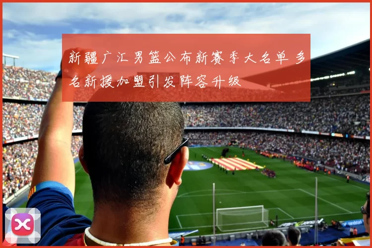 新疆广汇男篮公布新赛季大名单 多名新援加盟引发阵容升级