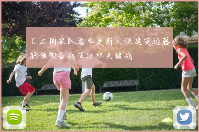 日本国家队名单更新久保建英远藤航领衔备战亚洲杯关键战